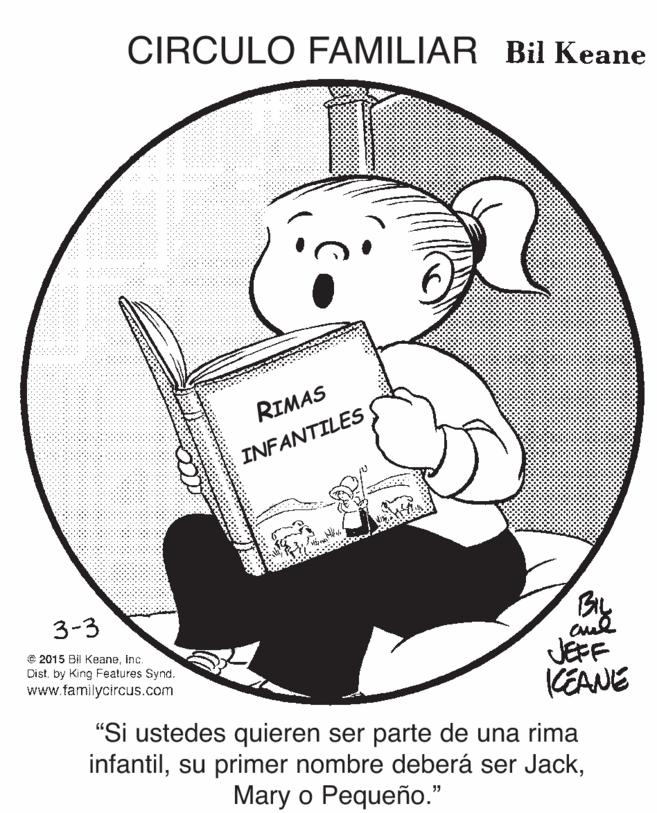Circle OCR: CIRCULO FAMILIAR Bil Keane RIMAS INFANTILES 3-3 € 2015 Bi KeaneInc. Distby King Features Synd. www.familycircus.com JEFF KEANE "Si ustedes quieren ser parte de una rima infantilMary o Pequeño." CIRCULO FAMILIAR Bil Keane RIMAS INFANTILES 3-3 € 2015 Bi KeaneInc. Distby King Features Synd. www.familycircus.com JEFF KEANE "Si ustedes quieren ser parte de una rima infantilsu primer nombre deberá ser JackMary o Pequeño."