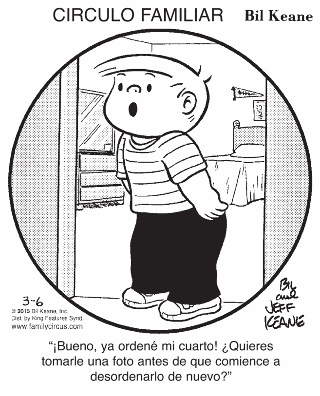 Circle OCR: CIRCULO FAMILIAR Bil Keane By 3-6 C 2015 Bil Keaneinc. Distby King Features Synd. www.familycircus.com JÉFF KEANE "¡Buenoya ordené mi cuarto! ¿Quieres tomarle una foto antes de que comience a desordenarlo de nuevo?" CIRCULO FAMILIAR Bil Keane By 3-6 C 2015 Bil Keaneinc. Distby King Features Synd. www.familycircus.com JÉFF KEANE "¡Buenoya ordené mi cuarto! ¿Quieres tomarle una foto antes de que comience a desordenarlo de nuevo?"