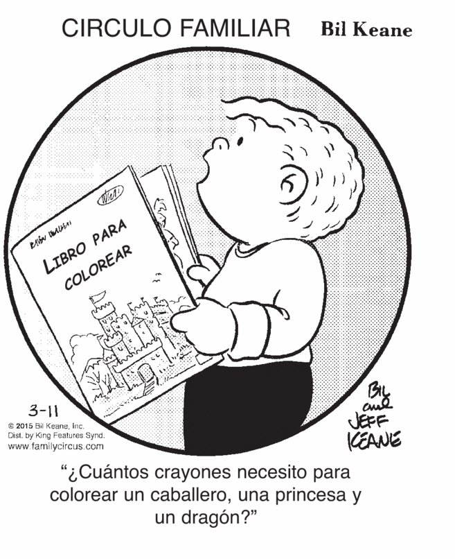 Happy OCR: CIRCULO FAMILIAR Bil Keane LIBRO PARA COLOREAR By JEFF KEANE 3-11 © 2015 Bil KcaneInc. Dist. by King Features Synd. www.familycircus.com "¿Cuántos crayones necesito para colorear un caballerouna princesa y un dragón?" CIRCULO FAMILIAR Bil Keane LIBRO PARA COLOREAR By JEFF KEANE 3-11 © 2015 Bil KcaneInc. Dist. by King Features Synd. www.familycircus.com "¿Cuántos crayones necesito para colorear un caballerouna princesa y un dragón?"