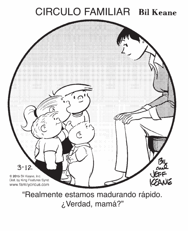 Circle OCR: CIRCULO FAMILIAR Bil Keane By JEFF KEANE 3-12 C 2015 Bil Keaneinc. Dist. by King Features Synd. www.familycircus.com "Realmente estamos madurando rápido. ¿Verdadmamá?" CIRCULO FAMILIAR Bil Keane By JEFF KEANE 3-12 C 2015 Bil Keaneinc. Dist. by King Features Synd. www.familycircus.com "Realmente estamos madurando rápido. ¿Verdad