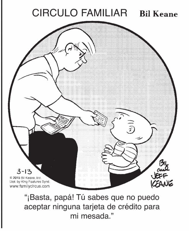 Elbow OCR: CIRCULO FAMILIAR Bil Keane BIL 3-13 e 2015 Bil Keaneinc. List. by King Features Synd. www.familycircus.com JEFF KEANE "¡Bastapapá! Tú sabes que no puedo aceptar ninguna tarjeta de crédito para mi mesada." CIRCULO FAMILIAR Bil Keane BIL 3-13 e 2015 Bil Keaneinc. List. by King Features Synd. www.familycircus.com JEFF KEANE "¡Bastapapá! Tú sabes que no puedo aceptar ninguna tarjeta de crédito para mi mesada."