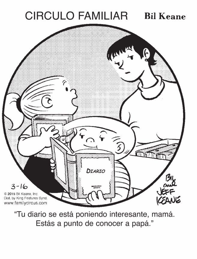 Style OCR: CIRCULO FAMILIAR Bil Keane DIARIO By JEFF KEANE 3-16 C: 2015 Bil KeaneInc. Dist. by King Features Synd. www.familycircus.com "Tu diario se está poniendo interesantemamá. Estás a punto de conocer a papá." CIRCULO FAMILIAR Bil Keane DIARIO By JEFF KEANE 3-16 C: 2015 Bil KeaneInc. Dist. by King Features Synd. www.familycircus.com "Tu diario se está poniendo interesantemamá. Estás a punto de conocer a papá."