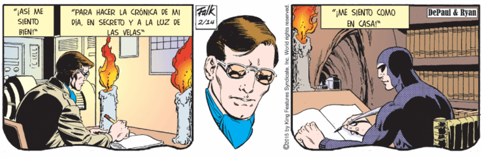 Fictional character OCR: Falk 2/14 "¡ASÍ ME "PARA HACER LA CRÓNICA DE MI "¡ME SJENTO COMO EN CASA!" DePaul & Ryan SJENTO DÍAEN SECRETO Y A LA LUZ DE BIEN" LAS VELAS" ???? O2015 by King Features SymdicateInc. World rights reserved. Falk 2/14 "¡ASÍ ME "PARA HACER LA CRÓNICA DE MI "¡ME SJENTO COMO EN CASA!" DePaul & Ryan SJENTO DÍAEN SECRETO Y A LA LUZ DE BIEN" LAS VELAS" ???? O2015 by King Features SymdicateInc. World rights reserved.