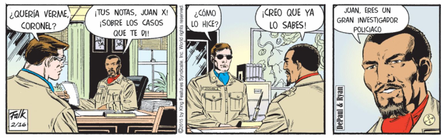 Drawing OCR: ¿QUERÍA VERMECORONEL? TUS NOTASJUAN X! ¡SOBRE LOS CASOS QUE TE DI! ¿ CÓMO LO HICE? CREO QUE YA LO SABES! JUANERES UN GRAN INVESTIGADOR POLICIACO Falk 2/16 O2015 by King Features Syndicate. Inc. World rights t DePaul & Ryan ¿QUERÍA VERMECORONEL? TUS NOTASJUAN X! ¡SOBRE LOS CASOS QUE TE DI! ¿ CÓMO LO HICE? CREO QUE YA LO SABES! JUANERES UN GRAN INVESTIGADOR POLICIACO Falk 2/16 O2015 by King Features Syndicate. Inc. World rights t DePaul & Ryan