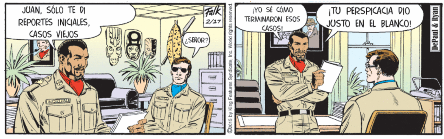 Comic book OCR: JUANSÓLO TE DI REPORTES INICIALESCASOS VIEJOS Falk 2/17 ¡YO SÉ CÓMO TERMINARON ESOS CASOS! ¡TU PERSPICACIA DIO JUSTO EN EL BLANCO! SENOR? C2015 by King Features SyndicateInc. World rights DePaul & Ryan JUANSÓLO TE DI REPORTES INICIALESCASOS VIEJOS Falk 2/17 ¡YO SÉ CÓMO TERMINARON ESOS CASOS! ¡TU PERSPICACIA DIO JUSTO EN EL BLANCO! SENOR? C2015 by King Features SyndicateInc. World rights DePaul & Ryan