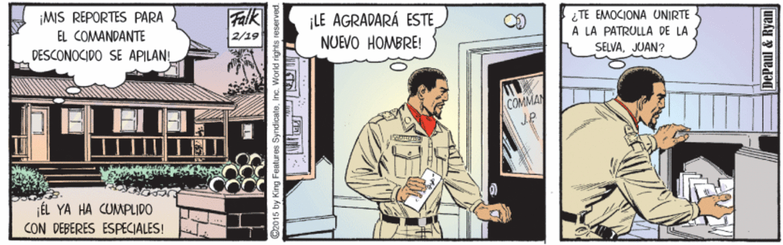 Painting Faces (1) OCR: ¡MIS REPORTES PARA EL COMANDANTE DESCONOCIDO SE APILAN! Falk ¡LE AGRADARÁ ESTE TE EMOCIONA UNIRTE A LA PATRULLA DE LA SELVAJUAN? 2/19 NUEVO HOMBRE! COMMAN J.P ÉL YA HA CUMPLIDO CON DEBERES ESPECIALES! D2015 by King Features SyndicateInc. World rights DePaul&Ryan ¡MIS REPORTES PARA EL COMANDANTE DESCONOCIDO SE APILAN! Falk ¡LE AGRADARÁ ESTE TE EMOCIONA UNIRTE A LA PATRULLA DE LA SELVAJUAN? 2/19 NUEVO HOMBRE! COMMAN J.P ÉL YA HA CUMPLIDO CON DEBERES ESPECIALES! D2015 by King Features SyndicateInc. World rights DePaul&Ryan