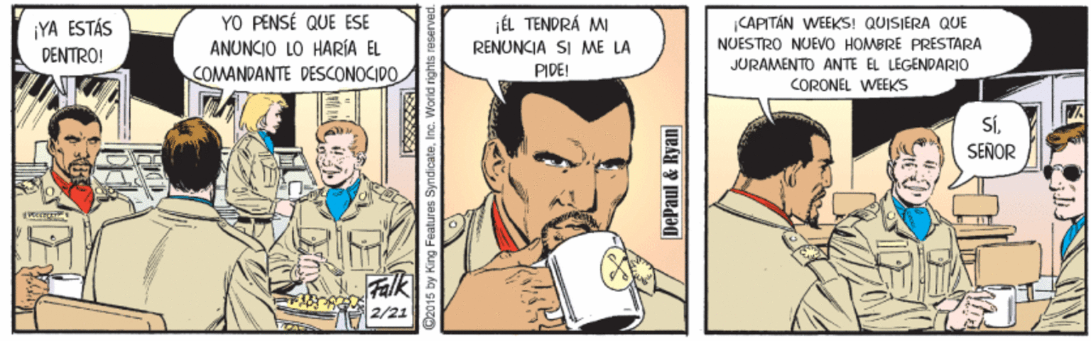 Sharing OCR: YO PENSÉ QUE ESE ANUNCIO LO HARÍA EL COMANDANTE DESCONOCIDO jÉL TENDRÁ MI |CAPITÁN WEEKS! QUISIERA QUE ¡YA ESTÁS DENTRO! RENUNCIA SI ME LA NUÉSTRO NUEVO HOMBRÉ PRÉSTARA JURAMENTO ANTE EL LEGENDARIO PIDE! CORONEL WEEKS SÍSENOR Falk O2015 by King Features SyndicateInc. World rights reserved. DePaul & Ryan YO PENSÉ QUE ESE ANUNCIO LO HARÍA EL COMANDANTE DESCONOCIDO jÉL TENDRÁ MI |CAPITÁN WEEKS! QUISIERA QUE ¡YA ESTÁS DENTRO! RENUNCIA SI ME LA NUÉSTRO NUEVO HOMBRÉ PRÉSTARA JURAMENTO ANTE EL LEGENDARIO PIDE! CORONEL WEEKS SÍSENOR Falk O2015 by King Features SyndicateInc. World rights reserved. DePaul & Ryan