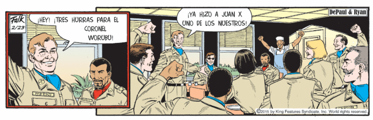 Illustration OCR: DePaul & Ryan FalkHEY! TRES HURRAS PARA EL 2/23 ¡YA HIZO A JUAN X UNO DE LOS NUESTROS! CORONEL WORUBU! WEPES C2015 by King Features Syndicate. Inc. Workd righta reserved.DePaul & Ryan FalkHEY! TRES HURRAS PARA EL 2/23 ¡YA HIZO A JUAN X UNO DE LOS NUESTROS! CORONEL WORUBU! WEPES C2015 by King Features Syndicate. Inc. Workd righta reserved.
