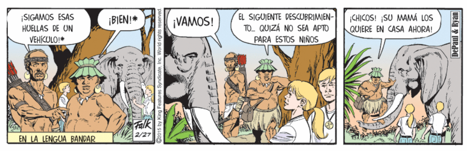 Publication OCR: EL SIGUIENTE DESCUBRIMIEN- TO. QUIZÁ NO SEA APTO CHICOS! ¡SU MAMÁ LOS QUIERE EN CASA AHORA! SIGAMOS ESAS ¡BIEN!* ¡VAMOS! HUELLAS DE UN VEHÍCULO!* PARA ESTOS NIÑOS alk 2/27 EN LA LENGUA BANDAR C2015 by King Features SyndicateDePaul & Ryan EL SIGUIENTE DESCUBRIMIEN- TO. QUIZÁ NO SEA APTO CHICOS! ¡SU MAMÁ LOS QUIERE EN CASA AHORA! SIGAMOS ESAS ¡BIEN!* ¡VAMOS! HUELLAS DE UN VEHÍCULO!* PARA ESTOS NIÑOS alk 2/27 EN LA LENGUA BANDAR C2015 by King Features SyndicateDePaul & Ryan