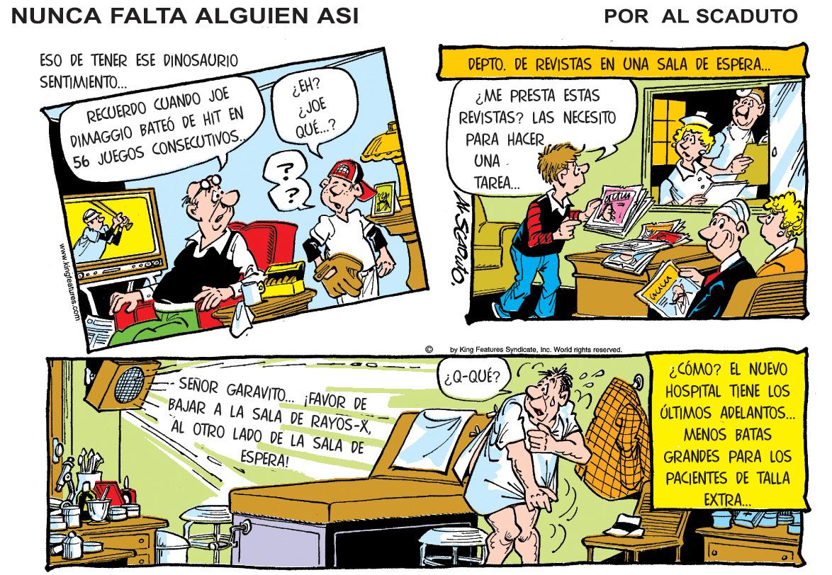 Art OCR: NUNCA FALTA ALGUIEN ASI POR AL SCADUTO ESO DE TENER ESE DINOSAURIO SENTIMENTO.. DEPTO. DE REVISTAS EN UNA SALA DE ESPERA. ¿EH? ¿JOE QU..? ¿ME PRESTA ESTAS REVISTAS? LAS NECESITO RECUERDO CUANDO JOE DIMAGGIO BATEÓ DE HIT EN 56 JUEGOS CONSECUTIVOS. PARA HACER UNA TAREA. by King Featuras SyndicateInc. Workd rights reserved. SENOR GARAVITO.. ¡FAVOR DE BAJAR A LA SALA DE RAYOS-XAL OTRO LADO DE LA SALA DE ¿Q-QUÉ? ¿CÓMO? EL NUEVO HOSPITAL TIENE LOS ÚLTIMOS ADELANTOS... MENOS BATAS ESPERA! GRANDES PARA LOS PACIENTES DE TALLA EXTRA. ASCADUTO www.kingtoatures.o0 NUNCA FALTA ALGUIEN ASI POR AL SCADUTO ESO DE TENER ESE DINOSAURIO SENTIMENTO.. DEPTO. DE REVISTAS EN UNA SALA DE ESPERA. ¿EH? ¿JOE QU..? ¿ME PRESTA ESTAS REVISTAS? LAS NECESITO RECUERDO CUANDO JOE DIMAGGIO BATEÓ DE HIT EN 56 JUEGOS CONSECUTIVOS. PARA HACER UNA TAREA. by King Featuras SyndicateInc. Workd rights reserved. SENOR GARAVITO.. ¡FAVOR DE BAJAR A LA SALA DE RAYOS-XAL OTRO LADO DE LA SALA DE ¿Q-QUÉ? ¿CÓMO? EL NUEVO HOSPITAL TIENE LOS ÚLTIMOS ADELANTOS... MENOS BATAS ESPERA! GRANDES PARA LOS PACIENTES DE TALLA EXTRA. ASCADUTO www.kingtoatures.o0