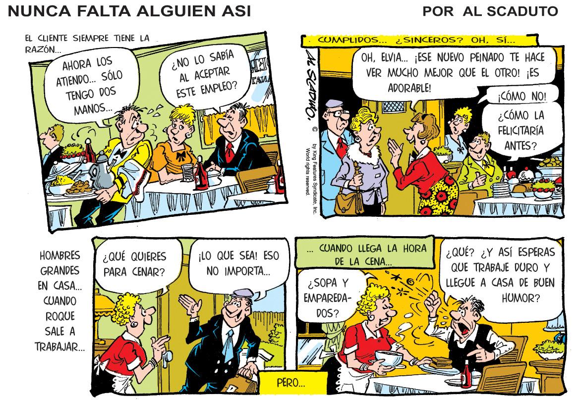 People OCR: NUNCA FALTA ALGUIEN ASI POR AL SCADUTO EL CLJENTE SIEMPRE TIENE LA RAZÓN. CUMPLIDOS... ¿ SINCEROS? OHSÍ... ¿NO LO SABÍA AL ACEPTAR ESTE EMPLEO? TAA OHELVIA. ESE NUEVO PEINADO TE HACE VER MUCHO MEJOR QUE EL OTRO! ES AHORA LOS ATIENDO. SÓLO TENGO DOS MANOS. ADORABLE! CÓMO NO! ¿CÓMO LA FELICITARÍA ANTES? HOMBRES CUANDO LLEGA LA HORA ¿QUÉ QUIERES PARA CENAR? LO QUE SEA! ESO NO IMPORTA. ¿QUÉ? ¿Y ASÍ ESPERAS QUE TRABAJE DURO Y GRANDES DE LA CENA. EN CASA. ¿SOPA Y LLEGUE A CASA DE BUEN CUANDO EMPAREDA- HUMOR? ROQUE DOS? SALE A TRABAJAR.. PERO. by King Features SyndicateInc. World rights reser NUNCA FALTA ALGUIEN ASI POR AL SCADUTO EL CLJENTE SIEMPRE TIENE LA RAZÓN. CUMPLIDOS... ¿ SINCEROS? OHSÍ... ¿NO LO SABÍA AL ACEPTAR ESTE EMPLEO? TAA OHELVIA. ESE NUEVO PEINADO TE HACE VER MUCHO MEJOR QUE EL OTRO! ES AHORA LOS ATIENDO. SÓLO TENGO DOS MANOS. ADORABLE! CÓMO NO! ¿CÓMO LA FELICITARÍA ANTES? HOMBRES CUANDO LLEGA LA HORA ¿QUÉ QUIERES PARA CENAR? LO QUE SEA! ESO NO IMPORTA. ¿QUÉ? ¿Y ASÍ ESPERAS QUE TRABAJE DURO Y GRANDES DE LA CENA. EN CASA. ¿SOPA Y LLEGUE A CASA DE BUEN CUANDO EMPAREDA- HUMOR? ROQUE DOS? SALE A TRABAJAR.. PERO. by King Features SyndicateInc. World rights reser