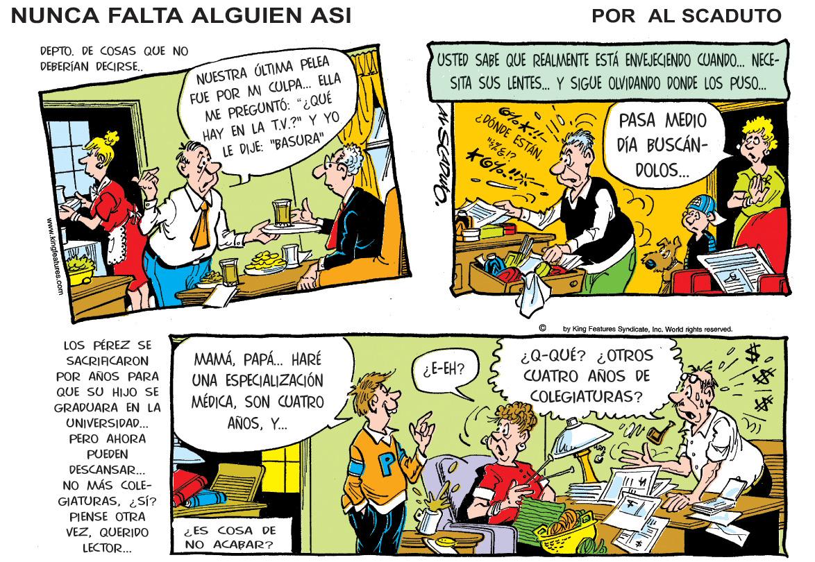 Font OCR: NUNCA FALTA ALGUIEN ASI POR AL SCADUTO DEPTO. DE COSAS QUE NO DEBERÍAN DECIRSE. USTED SABE QUE REALMENTE ESTÁ ENVEJECIENDO CUANDO. NECE- NUESTRA ÚLTIMWA PELEA FUE POR M CULPA. ELLA ME PREGUNTÓ: “¿QUÉ HAY EN LA TV.?" Y YO LE DIJE: "BASURA" SITA SUS LENTES. Y SIGUE OLVIDANDO DONDE LOS PUSO. ?!!- ¿DÓNDE ESTÁNPASA MEDIO to%?? DÍA BUSCÁN- DOLOS. by King Features SyncicaloInc. World righto rosorved. LOS PÉREZ SE SACRIACARON POR AÑOS PARA MAMÁPAPÁ. HARÉ UNA ESPECIALIZACIÓN MÉDICASON CUATRO AÑOSY. ¿Q-QUÉ? ¿OTROS CUATRO AÑOS DE COLEGIATURAS? ¿E-EH? QUE SU HIJO SE GRADUARA EN LA UNIVERSIDAD. PERO AHORA PUEDEN DESCANSAR... NO MÁS COLE- GIATURAS¿SÍ? PIENSE OTRA VEZQUERIDO ¿ES COSA DE NO ACABAR? LECTOR... w.kinateaturos.com NUNCA FALTA ALGUIEN ASI POR AL SCADUTO DEPTO. DE COSAS QUE NO DEBERÍAN DECIRSE. USTED SABE QUE REALMENTE ESTÁ ENVEJECIENDO CUANDO. NECE- NUESTRA ÚLTIMWA PELEA FUE POR M CULPA. ELLA ME PREGUNTÓ: “¿QUÉ HAY EN LA TV.?" Y YO LE DIJE: "BASURA" SITA SUS LENTES. Y SIGUE OLVIDANDO DONDE LOS PUSO. ? !! - ¿DÓNDE ESTÁNPASA MEDIO to % ? ? DÍA BUSCÁN- DOLOS. by King Features SyncicaloInc. World righto rosorved. LOS PÉREZ SE SACRIACARON POR AÑOS PARA MAMÁPAPÁ. HARÉ UNA ESPECIALIZACIÓN MÉDICASON CUATRO AÑOSY. ¿Q-QUÉ? ¿OTROS CUATRO AÑOS DE COLEGIATURAS? ¿E-EH? QUE SU HIJO SE GRADUARA EN LA UNIVERSIDAD. PERO AHORA PUEDEN DESCANSAR... NO MÁS COLE- GIATURAS¿SÍ? PIENSE OTRA VEZQUERIDO ¿ES COSA DE NO ACABAR? LECTOR... w.kinateaturos.com