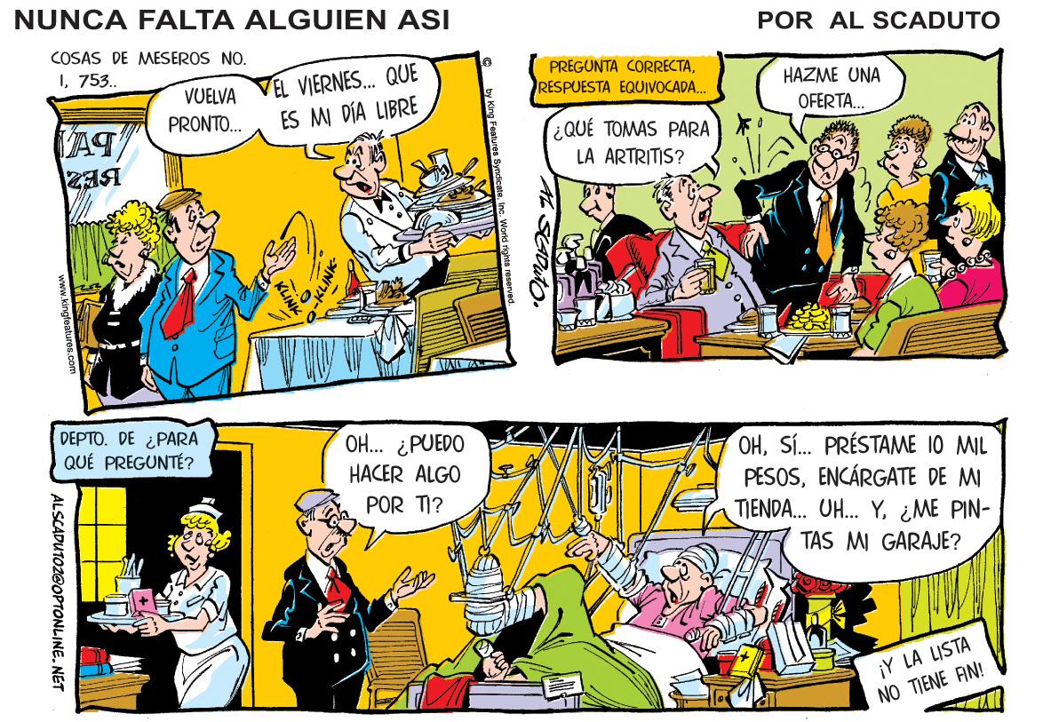 Rectangle OCR: NUNCA FALTA ALGUIEN ASI POR AL SCADUTO COSAS DE MESEROS NO. 1753. EL VIERNES.. QUE ES MI DÍA LIBRE PREGUNTA CORRECTAVUELVA RESPUESTA EQUIVOCADA. HAZME UNA PRONTO.. OFERTA. ¿QUÉ TOMAS PARA LA ARTRITIS? D????. DE PARA QUÉ PREGUNTÉ? O... ¿PUEDO HACER ALGO OHSÍ. PRÉSTAME 10 MIL PESOSENCÁRGATE DE M TIENDA. UH. Y¿ME PIN- TAS MI GARAJE? POR TI? ¡Y LA LISTA NO TIENE AN! w.kingfeatures.com ALSCADUTOZGOPTONLINE. NET NUNCA FALTA ALGUIEN ASI POR AL SCADUTO COSAS DE MESEROS NO. 1753. EL VIERNES.. QUE ES MI DÍA LIBRE PREGUNTA CORRECTAVUELVA RESPUESTA EQUIVOCADA. HAZME UNA PRONTO.. OFERTA. ¿QUÉ TOMAS PARA LA ARTRITIS? D????. DE PARA QUÉ PREGUNTÉ? O... ¿PUEDO HACER ALGO OHSÍ. PRÉSTAME 10 MIL PESOSENCÁRGATE DE M TIENDA. UH. Y¿ME PIN- TAS MI GARAJE? POR TI? ¡Y LA LISTA NO TIENE AN! w.kingfeatures.com ALSCADUTOZGOPTONLINE. NET