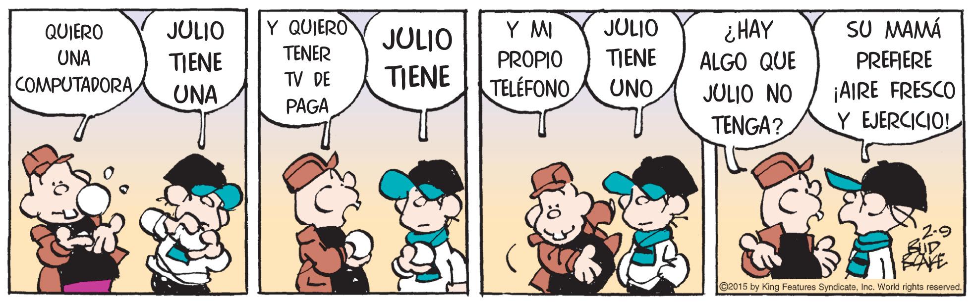 People OCR: SU MAMÁ ¿ HAY ALGO QUE QUIERO JULIO Y QUIERO JULIO Y MI JULIO UNA TIENE TENER PROPIO TIENE PREFIERE COMPUTADORATV DE TIENE TELÉFONO UNO ¡AIRE FRESCO Y EJERCICIO! UNA JULIO NO PAGA TENGA? ©2015 by King Features SyndicateInc. World rights reserved. SU MAMÁ ¿ HAY ALGO QUE QUIERO JULIO Y QUIERO JULIO Y MI JULIO UNA TIENE TENER PROPIO TIENE PREFIERE COMPUTADORATV DE TIENE TELÉFONO UNO ¡AIRE FRESCO Y EJERCICIO! UNA JULIO NO PAGA TENGA? ©2015 by King Features SyndicateInc. World rights reserved.