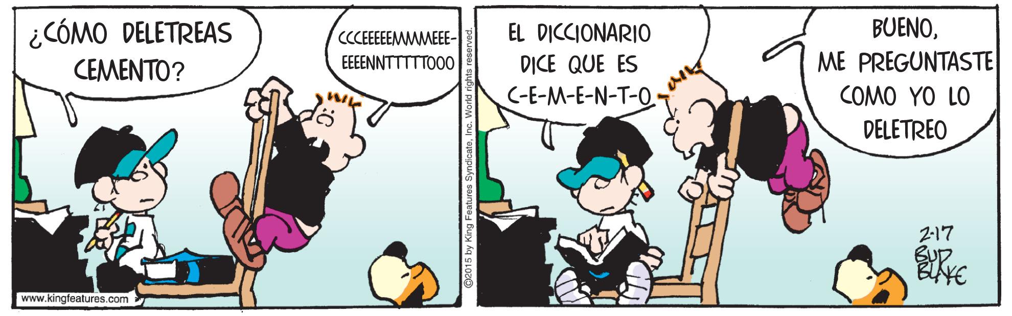 Conversation OCR: ¿CÓMO DELETREAS EL DICCIONARIO BUENOCCCEEEEEMMMEEE- EEEENNTTTTTO00 ME PREGUNTASTE DICE QUE ES C-E-M-E-N-T-O. CEMENTO? COMO YO LO DELETREO 2-17 www.kingfeatures.com ¿CÓMO DELETREAS EL DICCIONARIO BUENOCCCEEEEEMMMEEE- EEEENNTTTTTO00 ME PREGUNTASTE DICE QUE ES C-E-M-E-N-T-O. CEMENTO? COMO YO LO DELETREO 2-17 www.kingfeatures.com