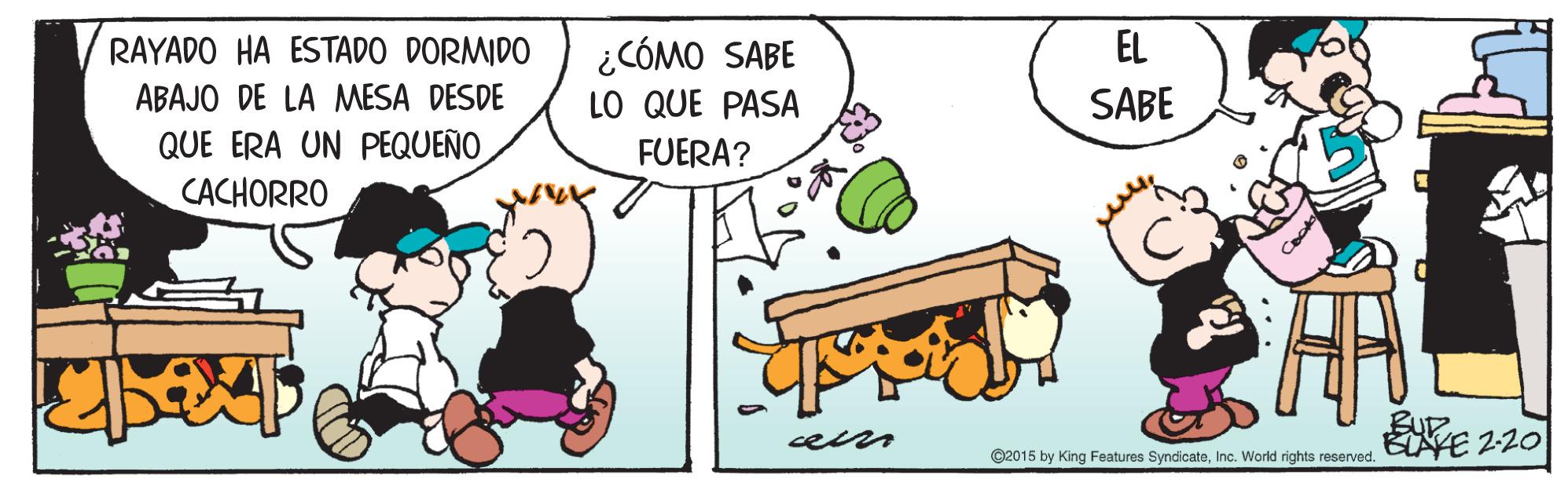 Illustration OCR: EL ¿CÓMO SABE LO QUE PASA RAYADO HA ESTADO DORMIDO ABAJO DE LA MESA DESDE QUE ERA UN PEQUEÑO CACHORRO SABE FUERA? KE 2-20 @2015 by King Features SyndicateInc. World rights reserved. EL ¿CÓMO SABE LO QUE PASA RAYADO HA ESTADO DORMIDO ABAJO DE LA MESA DESDE QUE ERA UN PEQUEÑO CACHORRO SABE FUERA? KE 2-20 @2015 by King Features SyndicateInc. World rights reserved.