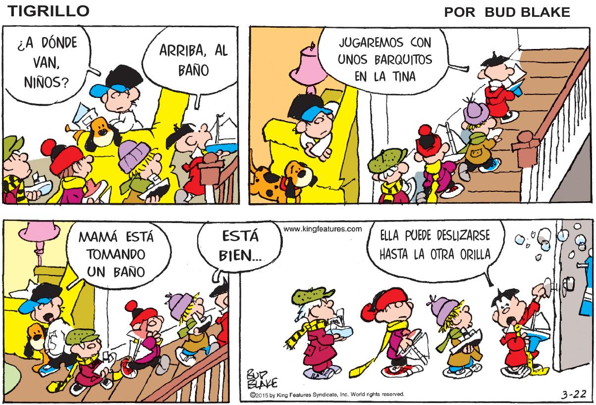 Rectangle OCR: TIGRILLO POR BUD BLAKE ¿A DÓNDE VANNIÑOS? JUGAREMOS CON ARRIBAAL BAÑO UNOS BARQUITOS EN LA TINA www.kingfeatures.com MAMÁ ESTÁ ESTÁ ELLA PUEDE DESLIZARSE TOMANDO BIEN. HASTA LA OTRA ORILLA UN BAÑO ©2015 by King Features SyndicateInc. World rights reserved. 3-22 TIGRILLO POR BUD BLAKE ¿A DÓNDE VANNIÑOS? JUGAREMOS CON ARRIBAAL BAÑO UNOS BARQUITOS EN LA TINA www.kingfeatures.com MAMÁ ESTÁ ESTÁ ELLA PUEDE DESLIZARSE TOMANDO BIEN. HASTA LA OTRA ORILLA UN BAÑO ©2015 by King Features SyndicateInc. World rights reserved. 3-22