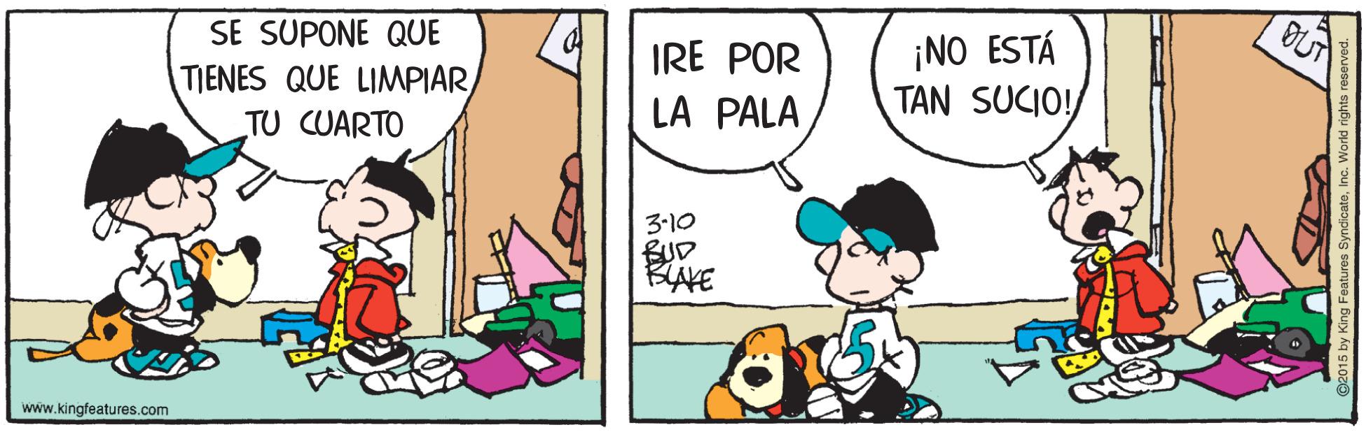 Comic book OCR: SE SUPONE QUE TIENES QUE LIMPIAR TU CUARTO ¡NO ESTÁ TAN SUCIO! IRE POR LA PALA 3-10 BUD BAKE www.kingfeatures.com SE SUPONE QUE TIENES QUE LIMPIAR TU CUARTO ¡NO ESTÁ TAN SUCIO! IRE POR LA PALA 3-10 BUD BAKE www.kingfeatures.com