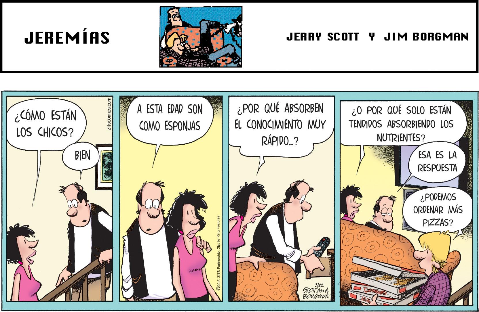 Font OCR: JEREMÍAS JERRY SCOTT Y JIM BORGMAN A ESTA EDAD SON COMO ESPONJAS ¿ POR QUÉ ABSORBEN EL CONOCIMIENTO MUY RÁPIDO.? ¿0 POR QUÉ SOLO ESTÁN ¿CÓMO ESTÁN LOS CHICOS? TENDIDOS ABSORBIENDO LOS NUTRIENTES? BIEN ESA ES LA RESPUESTA ¿PODEMOS ORDENAR MÁS PIZZAS? 3/22 BORGMAN Det. by King Fo JEREMÍAS JERRY SCOTT Y JIM BORGMAN A ESTA EDAD SON COMO ESPONJAS ¿ POR QUÉ ABSORBEN EL CONOCIMIENTO MUY RÁPIDO.? ¿0 POR QUÉ SOLO ESTÁN ¿CÓMO ESTÁN LOS CHICOS? TENDIDOS ABSORBIENDO LOS NUTRIENTES? BIEN ESA ES LA RESPUESTA ¿PODEMOS ORDENAR MÁS PIZZAS? 3/22 BORGMAN Det. by King Fo