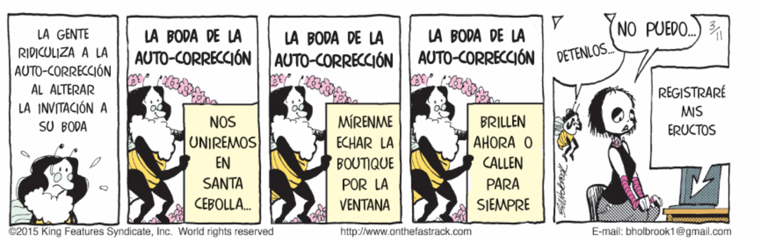 Advertising OCR: NO PUEDO. LA GENTE LA BODA DE LA LA BODA DE LA AUTO-CORRECCIÓN LÀ BODA DE LA AUTO-CORRECCIÓN RIDICULIZA A LA AUTO-CORRECCIÓN DETENLOS. AUTO-CORRECCIÓN AL ALTERAR REGISTRARÉ LA INVITACIÓN A SU BODA MIS NOS MÍRENME BRILLEN ERUCTOS UNIREMOS EN SANTA ECHAR LA BOUTIQUE AHORA O CALLEN POR LA PARA CEBOLLA. VENTANA SIEMPRE ©2015 King Features SyndicateInc. World rights reserved http://www.anthefastrack.com E-mail: bholbrook1@gmail.com NO PUEDO. LA GENTE LA BODA DE LA LA BODA DE LA AUTO-CORRECCIÓN LÀ BODA DE LA AUTO-CORRECCIÓN RIDICULIZA A LA AUTO-CORRECCIÓN DETENLOS. AUTO-CORRECCIÓN AL ALTERAR REGISTRARÉ LA INVITACIÓN A SU BODA MIS NOS MÍRENME BRILLEN ERUCTOS UNIREMOS EN SANTA ECHAR LA BOUTIQUE AHORA O CALLEN POR LA PARA CEBOLLA. VENTANA SIEMPRE ©2015 King Features SyndicateInc. World rights reserved http://www.anthefastrack.com E-mail: bholbrook1@gmail.com