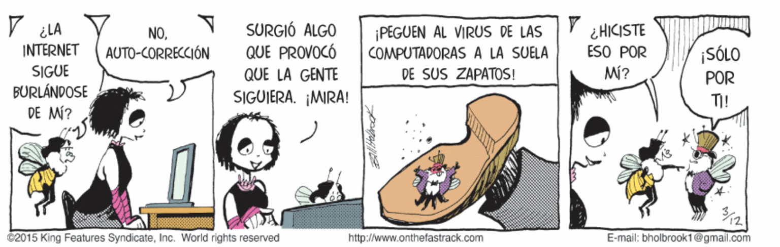Happy OCR: V ¿LA SURGIÓ ALGO QUE PROVOCÓ QUE LA GENTE SIGUJERA. ¡MIRA! ¡PEGUEN AL VIRUS DE LAS COMPUTADORAS A LA SUELA DE SUS ZAPATOS! ¿HICISTE ESO POR M? NOINTERNET ¡SÓLO POR TI! AUTO-CORRECCIÓN SIGUE BURLÁNDOSE DE MÍ? ©2015 King Features SyndicateInc. World rights reserved http://www.onthefastrack.com E-mail: bholbrook1@gmail.com V ¿LA SURGIÓ ALGO QUE PROVOCÓ QUE LA GENTE SIGUJERA. ¡MIRA! ¡PEGUEN AL VIRUS DE LAS COMPUTADORAS A LA SUELA DE SUS ZAPATOS! ¿HICISTE ESO POR M? NOINTERNET ¡SÓLO POR TI! AUTO-CORRECCIÓN SIGUE BURLÁNDOSE DE MÍ? ©2015 King Features SyndicateInc. World rights reserved http://www.onthefastrack.com E-mail: bholbrook1@gmail.com