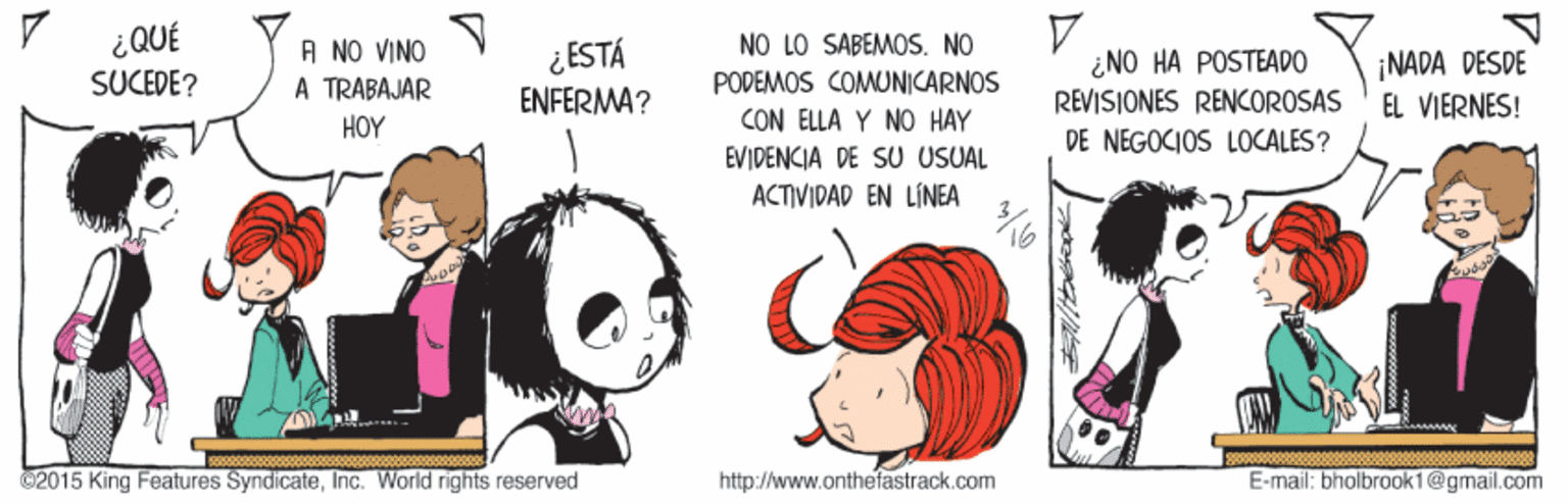 Gesture OCR: ¿QUÉ SUCEDE? NO LO SABEMOS. NO PODEMOS COMUNICARNOS CON ELLA Y NO HAY EVIDENCIA DE SU USUAL A NO VINO A TRABAJAR ¿ESTÁ ¿NO HA POSTEADO REVISIONES RENCOROSAS ¡NADA DESDE EL VIERNES! ENFERMA? HOY DE NEGOCIOS LOCALES? ACTIVIDAD EN LÍNEA 2015 King Features SyndicateInc. Warld rights reserved http://www.onthefastrack.com E-mail: bholbrook1@gmail.com ¿QUÉ SUCEDE? NO LO SABEMOS. NO PODEMOS COMUNICARNOS CON ELLA Y NO HAY EVIDENCIA DE SU USUAL A NO VINO A TRABAJAR ¿ESTÁ ¿NO HA POSTEADO REVISIONES RENCOROSAS ¡NADA DESDE EL VIERNES! ENFERMA? HOY DE NEGOCIOS LOCALES? ACTIVIDAD EN LÍNEA 2015 King Features SyndicateInc. Warld rights reserved http://www.onthefastrack.com E-mail: bholbrook1@gmail.com
