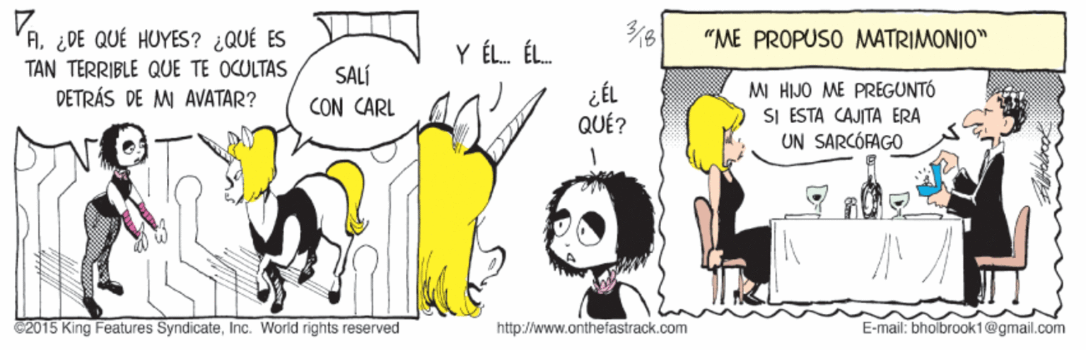 Happy OCR: 3/8 VA¿DE QUÉ HUYES? ¿QUÉ ES TAN TERRIBLE QUE TE OCULTAS DETRÁS DE MI AVATAR? "ME PROPUSO MATRIMONIO" Y ÉL. ÉL. SALÍ CON CARL ¿ÉL QUÉ? MI HIJO ME PREGUNTÓ SI ESTA CAJITA ERA UN SARCÓFAGO ©2015 King Features SyndicateInc. World rights reserved http://www.onthefastrack.com E-mail: bholbrook1@gmail.com 3/8 VA¿DE QUÉ HUYES? ¿QUÉ ES TAN TERRIBLE QUE TE OCULTAS DETRÁS DE MI AVATAR? "ME PROPUSO MATRIMONIO" Y ÉL. ÉL. SALÍ CON CARL ¿ÉL QUÉ? MI HIJO ME PREGUNTÓ SI ESTA CAJITA ERA UN SARCÓFAGO ©2015 King Features SyndicateInc. World rights reserved http://www.onthefastrack.com E-mail: bholbrook1@gmail.com