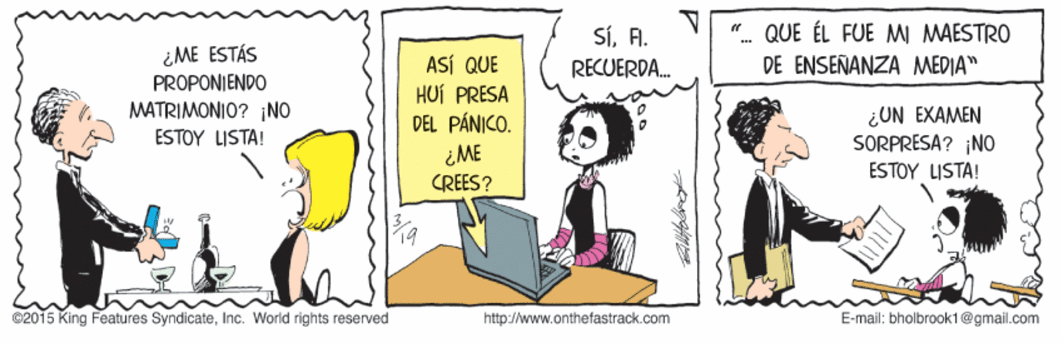 Illustration OCR: SÍFI. QUE ÉL FUE MI MAESTRO ¿ME ESTÁS PROPONIENDO MATRIMONIO? ¡NO ESTOY LISTA! ASÍ QUE HUÍ PRESA DEL PÁNICO. RECUERDA. DE ENSEÑANZA MEDIA" ¿UN EXAMEN SORPRESA? ¡NO ESTOY LISTA! ¿ME CREES? ©2015 King Features SyndicateInc. World rights réservéd http://www.onthefastrack.com E-mail: bholbrook1@gmail.com SÍFI. QUE ÉL FUE MI MAESTRO ¿ME ESTÁS PROPONIENDO MATRIMONIO? ¡NO ESTOY LISTA! ASÍ QUE HUÍ PRESA DEL PÁNICO. RECUERDA. DE ENSEÑANZA MEDIA" ¿UN EXAMEN SORPRESA? ¡NO ESTOY LISTA! ¿ME CREES? ©2015 King Features SyndicateInc. World rights réservéd http://www.onthefastrack.com E-mail: bholbrook1@gmail.com