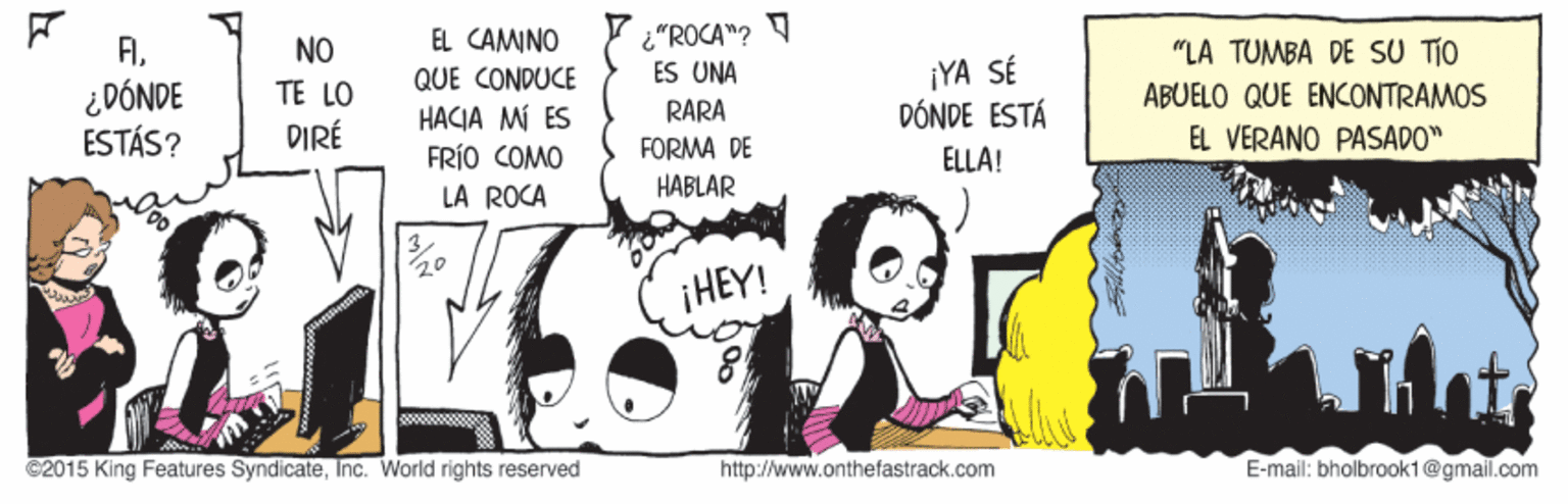 Illustration OCR: "ROCA "? ES UNA FIEL CAMINO NO TE LO "LA TUMBA DE SU TIO ¡YA SÉ DÓNDE ESTÁ QUE CONDUCE ¿DÓNDE ESTÁS? ABUELO QUE ENCONTRAMOS RARA HACIA MI ÉS FRÍO COMO LA ROCA DIRÉ EL VERANO PASADO" FORMA DE ELLA! HABLAR ¡HEY! C2015 King Features SyndicateInc. World rights reserved http://www.onthefastrack.com E-mail: bholbrookt @gmail.com "ROCA "? ES UNA FIEL CAMINO NO TE LO "LA TUMBA DE SU TIO ¡YA SÉ DÓNDE ESTÁ QUE CONDUCE ¿DÓNDE ESTÁS? ABUELO QUE ENCONTRAMOS RARA HACIA MI ÉS FRÍO COMO LA ROCA DIRÉ EL VERANO PASADO" FORMA DE ELLA! HABLAR ¡HEY! C2015 King Features SyndicateInc. World rights reserved http://www.onthefastrack.com E-mail: bholbrookt @gmail.com