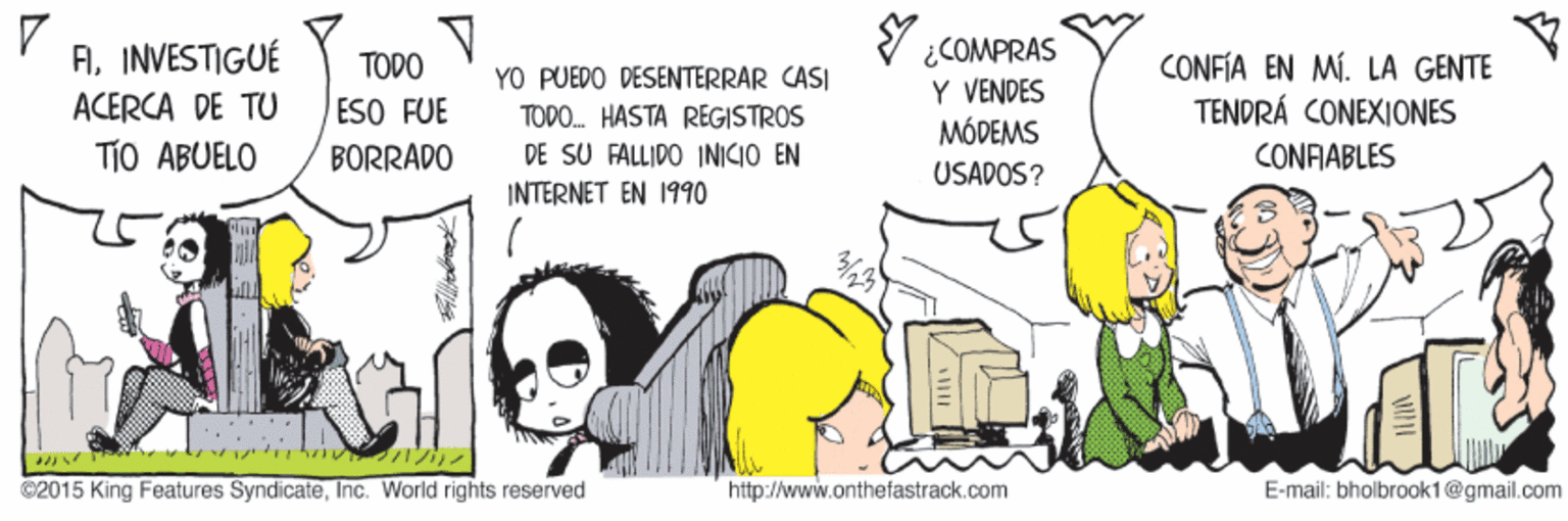 Fiction OCR: AINVESTIGUÉ ACERCA DE TU V ¿COMPRAS Y VENDES MÓDEMS TODO CONFÍA EN MÍ. LA GENTE TENDRÁ CONEXIONES YO PUEDO DESENTERRAR CASI ESO FUE TODO. HASTA REGISTROS TiO ABUELO DE SU FALLIDO INICIO EN INTERNET EN 1990 BORRADO CONFIABLES USADOS? ???? ©2015 King Features SyndicateInc. World rights reserved http://www.onthefastrack.com E-mail: bholbrook1@gmail.com AINVESTIGUÉ ACERCA DE TU V ¿COMPRAS Y VENDES MÓDEMS TODO CONFÍA EN MÍ. LA GENTE TENDRÁ CONEXIONES YO PUEDO DESENTERRAR CASI ESO FUE TODO. HASTA REGISTROS TiO ABUELO DE SU FALLIDO INICIO EN INTERNET EN 1990 BORRADO CONFIABLES USADOS? ???? ©2015 King Features SyndicateInc. World rights reserved http://www.onthefastrack.com E-mail: bholbrook1@gmail.com