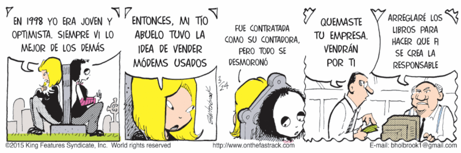 Drawing OCR: ARREGLARÉ LOS LIBROS PARA HACER QUE A EN 1998 YO ERA JOVEN Y ENTONCESMI TIO QUEMASTE OPTIMISTASIEMPRE VI LO MEJOR DE LOS DEMÁS FUE CONTRATADA COMO SU CONTADORAABUELO TUVO LA TU EMPRESA. VENDRÁN POR TI IDEA DE VENDER PERO TODO SE SE CREA LA MÓDEMS USADOS DESMORONÓ RESPONSABLE ©2015 King Features SyndicateInc. World rights reserved http://www.onthefastrack.com E-mail: bholbrookT@gmail.com ARREGLARÉ LOS LIBROS PARA HACER QUE A EN 1998 YO ERA JOVEN Y ENTONCESMI TIO QUEMASTE OPTIMISTASIEMPRE VI LO MEJOR DE LOS DEMÁS FUE CONTRATADA COMO SU CONTADORAABUELO TUVO LA TU EMPRESA. VENDRÁN POR TI IDEA DE VENDER PERO TODO SE SE CREA LA MÓDEMS USADOS DESMORONÓ RESPONSABLE ©2015 King Features SyndicateInc. World rights reserved http://www.onthefastrack.com E-mail: bholbrookT@gmail.com