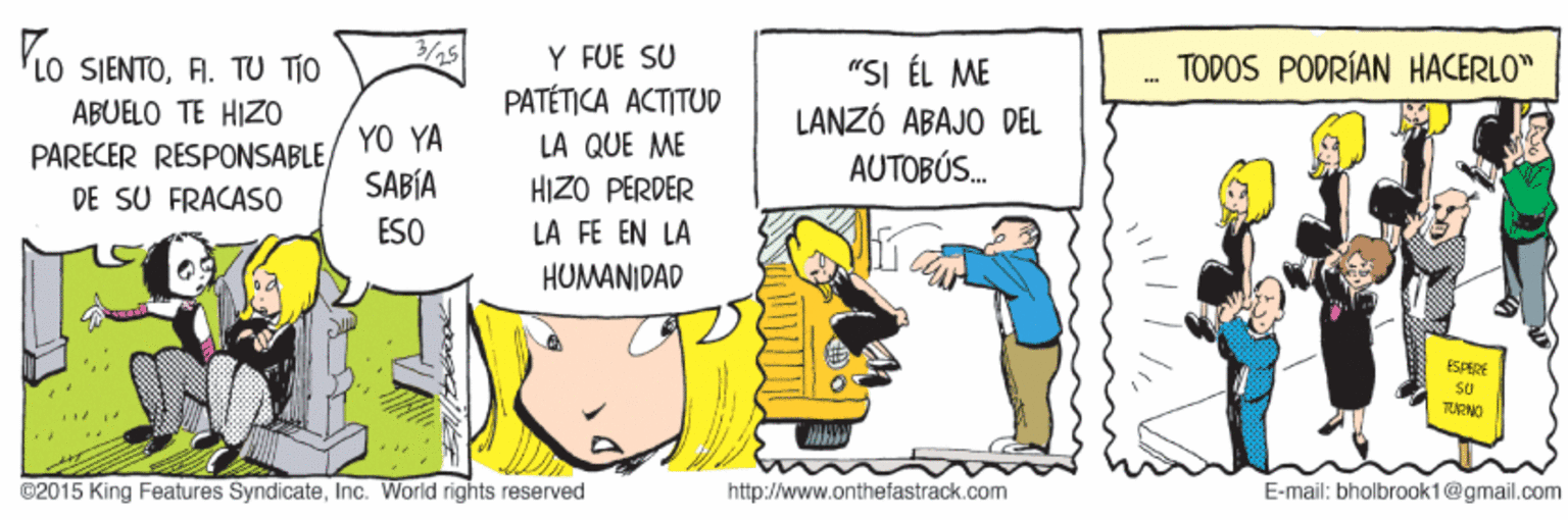 Parallel OCR: Y FUE SU PATÉTICA ACTITUD 3/25 TODOS PODRÍAN HACERLO" LO SIENTOFI. TU TÍO ABUELO TE HIZO "SI ÉL ME LANZÓ ABAJO DEL AUTOBÚS. YO YA SABÍA LA QUE ME PARECER RESPONSABLE) DE SU FRACASO HIZO PERDER ESO LA FE EN LA HUMANIDAD SPERE TURNO ©2015 King Features SyndicateInc. World rights reserved http://www.onthefastrack.com E-mail: bholbrook1@gmail.com Y FUE SU PATÉTICA ACTITUD 3/25 TODOS PODRÍAN HACERLO" LO SIENTOFI. TU TÍO ABUELO TE HIZO "SI ÉL ME LANZÓ ABAJO DEL AUTOBÚS. YO YA SABÍA LA QUE ME PARECER RESPONSABLE) DE SU FRACASO HIZO PERDER ESO LA FE EN LA HUMANIDAD SPERE TURNO ©2015 King Features SyndicateInc. World rights reserved http://www.onthefastrack.com E-mail: bholbrook1@gmail.com