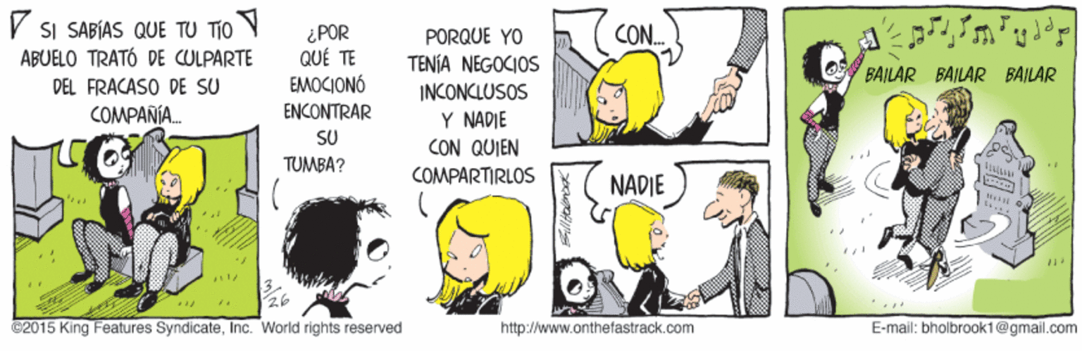 Mammal OCR: SI SABÍAS QUE TU TIO ABUELO TRATÓ DE CULPARTE ¿POR QUÉ TE EMOCIONÓ PORQUE YO TENÍA NEGOCIOS INCONCLUSOS Y NADIE CON QUIEN CON. O BAILAR BAILAR BAILAR DEL FRACASO DE SU COMPANIA. ENCONTRAR SU TUMBA? COMPARTIRLOS NADIE ©2015 King Features SyndicateInc. World rights reserved http://www.onthefastrack.com E-mail: bholbrook1@gmail.com SI SABÍAS QUE TU TIO ABUELO TRATÓ DE CULPARTE ¿POR QUÉ TE EMOCIONÓ PORQUE YO TENÍA NEGOCIOS INCONCLUSOS Y NADIE CON QUIEN CON. O BAILAR BAILAR BAILAR DEL FRACASO DE SU COMPANIA. ENCONTRAR SU TUMBA? COMPARTIRLOS NADIE ©2015 King Features SyndicateInc. World rights reserved http://www.onthefastrack.com E-mail: bholbrook1@gmail.com