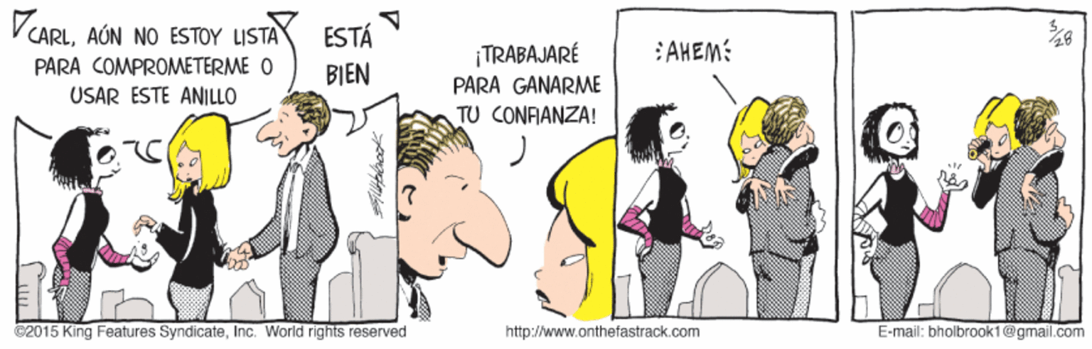 Fictional character OCR: CARLAÚN NO ESTOY LISTA ESTÁ TRABAJARÉ :AHEM: PARA COMPROMETERME O BIEN PARA GANARME USAR ESTE ANILLO TU CONFIANZA! ©2015 King Features SyndicateInc. World rights reserved http://www.onthefastrack.com E-mail: bholbroak1@gmail.com CARLAÚN NO ESTOY LISTA ESTÁ TRABAJARÉ :AHEM: PARA COMPROMETERME O BIEN PARA GANARME USAR ESTE ANILLO TU CONFIANZA! ©2015 King Features SyndicateInc. World rights reserved http://www.onthefastrack.com E-mail: bholbroak1@gmail.com