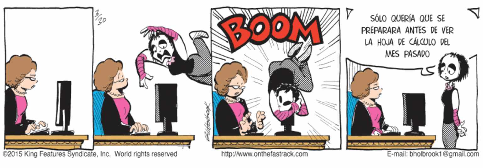 Graphics OCR: BOOM SÓLO QUERÍA QUE SE PREPARARA ANTES DE VER LA HOJA DE CÁLCULO DEL MES PASADO ©2015 King Features SyndicateInc. World rights reserved http://www.onthefastrack.com E-mail: bholbrook1@gmail.com BOOM SÓLO QUERÍA QUE SE PREPARARA ANTES DE VER LA HOJA DE CÁLCULO DEL MES PASADO ©2015 King Features SyndicateInc. World rights reserved http://www.onthefastrack.com E-mail: bholbrook1@gmail.com