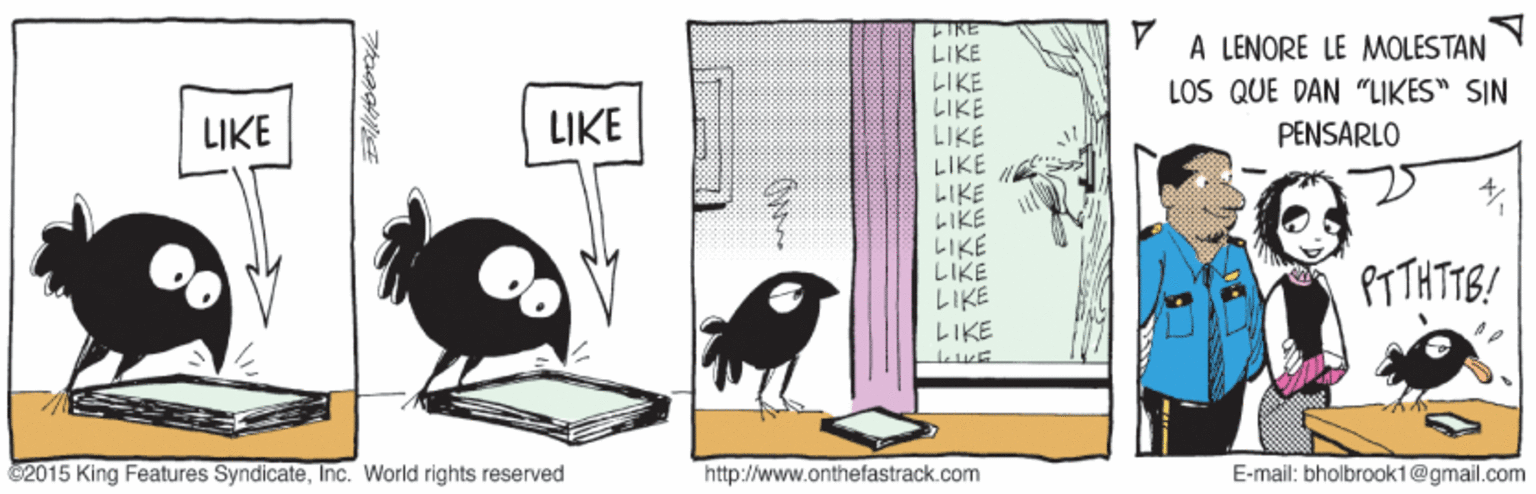 Illustration OCR: IRE LIKE LIKE LIKE LIKE LIKE LIKE LIKE LIKE LIKE LIKE A LENORE LE MOLESTAN LOS QUE DAN "LIKES" SIN LIKE LIKE PENSARLO PT THTTB! LIKE 2015 King Features SyndicateInc. World rights reserved http://www.onthefastrack.com E-mail: bholbrooki@gmail.com IRE LIKE LIKE LIKE LIKE LIKE LIKE LIKE LIKE LIKE LIKE A LENORE LE MOLESTAN LOS QUE DAN "LIKES" SIN LIKE LIKE PENSARLO PT THTTB! LIKE 2015 King Features SyndicateInc. World rights reserved http://www.onthefastrack.com E-mail: bholbrooki@gmail.com