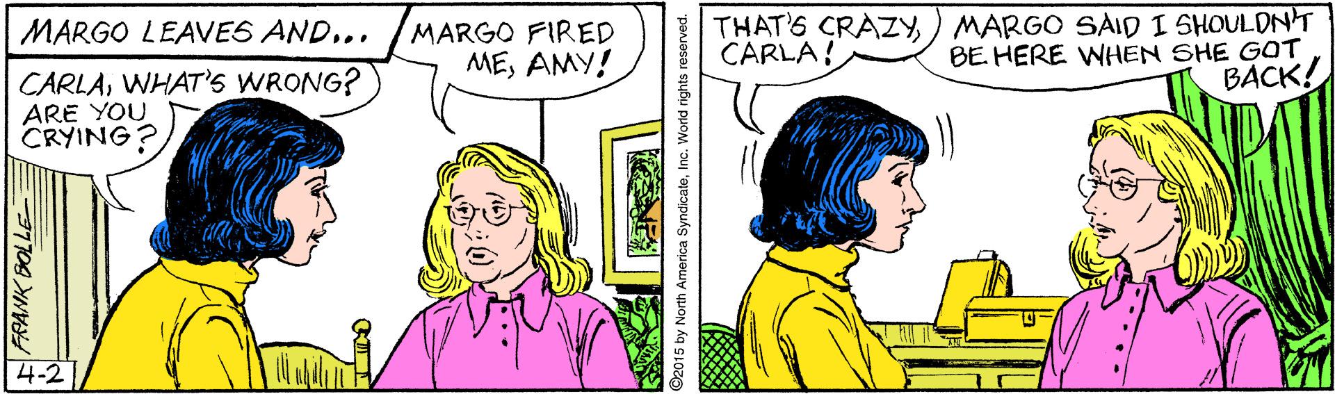 Sharing OCR: MARGO FIRED MEAMY! THAT'S CRAZY) MARGO SAID I SHOULDNT BE HERE WHEN SHE GOT BACK! MARGO LEAVES AND... CARLA! CARLAWHAT'S WRONG? ARE YOU CRYING? 4-2 2015 by North America SyndicateInc. World rights reserved. MARGO FIRED MEAMY! THAT'S CRAZY) MARGO SAID I SHOULDNT BE HERE WHEN SHE GOT BACK! MARGO LEAVES AND... CARLA! CARLAWHAT'S WRONG? ARE YOU CRYING? 4-2 2015 by North America SyndicateInc. World rights reserved.