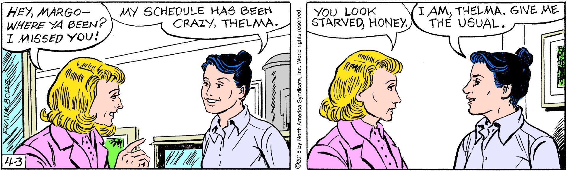 Mammal OCR: HEYMARGO- WHERE YA BEEN? I MISSED YoU! MY SCHEDULE HAS BEEN CRAZYTHELMA. YOU LOOK STARVEDTHELMA. GIVE ME THE USUAL. 43 2015 by North America SyndicateInc. World rights reserved. HEYMARGO- WHERE YA BEEN? I MISSED YoU! MY SCHEDULE HAS BEEN CRAZYTHELMA. YOU LOOK STARVEDTHELMA. GIVE ME THE USUAL. 43 2015 by North America SyndicateInc. World rights reserved.