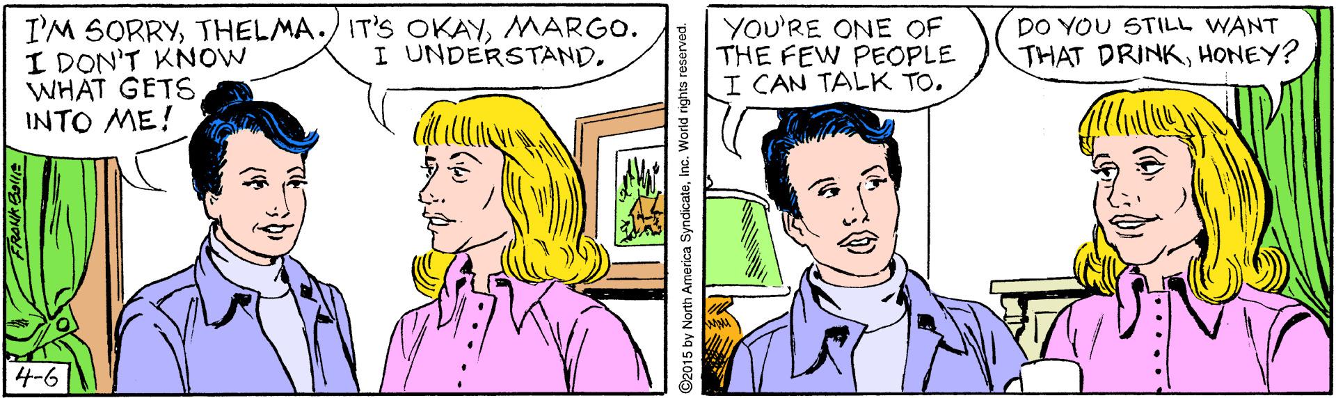 Human OCR: I'M SORRYMARGO. I DON'T KNOW WHAT GETS INTO ME! YOU'RE ONE OF THE FEW PEOPLE I CAN TALK TO. DO YOU STILL WANT THAT DRINKHONEY? I UNDERSTAND. 4-6 ©2015 by North America SyndicateInc. World rights reserved. I'M SORRYTHELMA./ IT'S OKAYMARGO. I DON'T KNOW WHAT GETS INTO ME! YOU'RE ONE OF THE FEW PEOPLE I CAN TALK TO. DO YOU STILL WANT THAT DRINKHONEY? I UNDERSTAND. 4-6 ©2015 by North America SyndicateInc. World rights reserved.