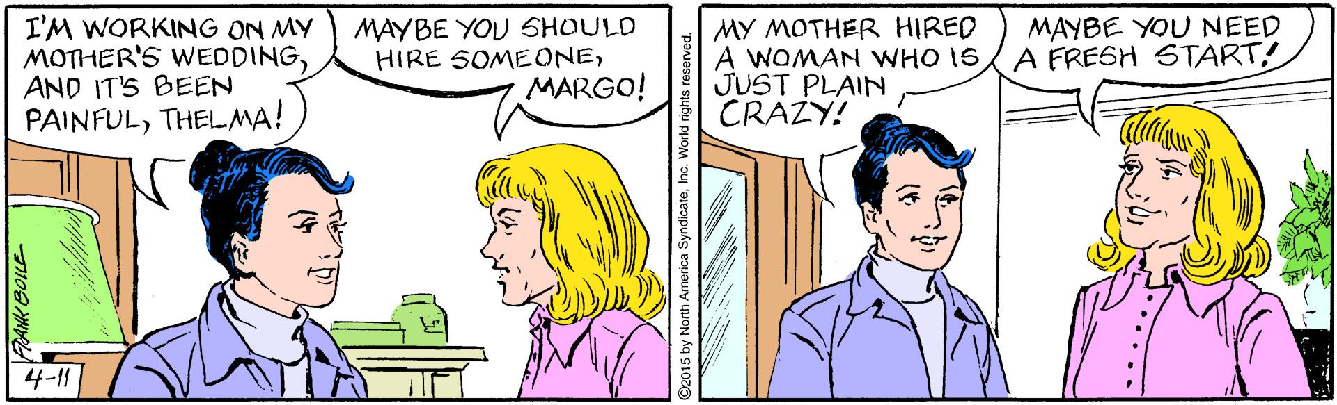 Organism OCR: I'M WORKING ON MY MOTHER'S WEDDINGAND IT'S BEEN PAINFULTHELMA! MAYBE YOU SHOULD HIRE SOMEONEMARGO! MY MOTHER HIRED A WOMAN WHO IS JUST PLAIN CRAZY! MAYBE YOU NEED A FRESH START! 4-11 AtK BOILE ©2015 by North America SyndicateInc. World rights reserved. I'M WORKING ON MY MOTHER'S WEDDINGAND IT'S BEEN PAINFULTHELMA! MAYBE YOU SHOULD HIRE SOMEONEMARGO! MY MOTHER HIRED A WOMAN WHO IS JUST PLAIN CRAZY! MAYBE YOU NEED A FRESH START! 4-11 AtK BOILE ©2015 by North America SyndicateInc. World rights reserved.
