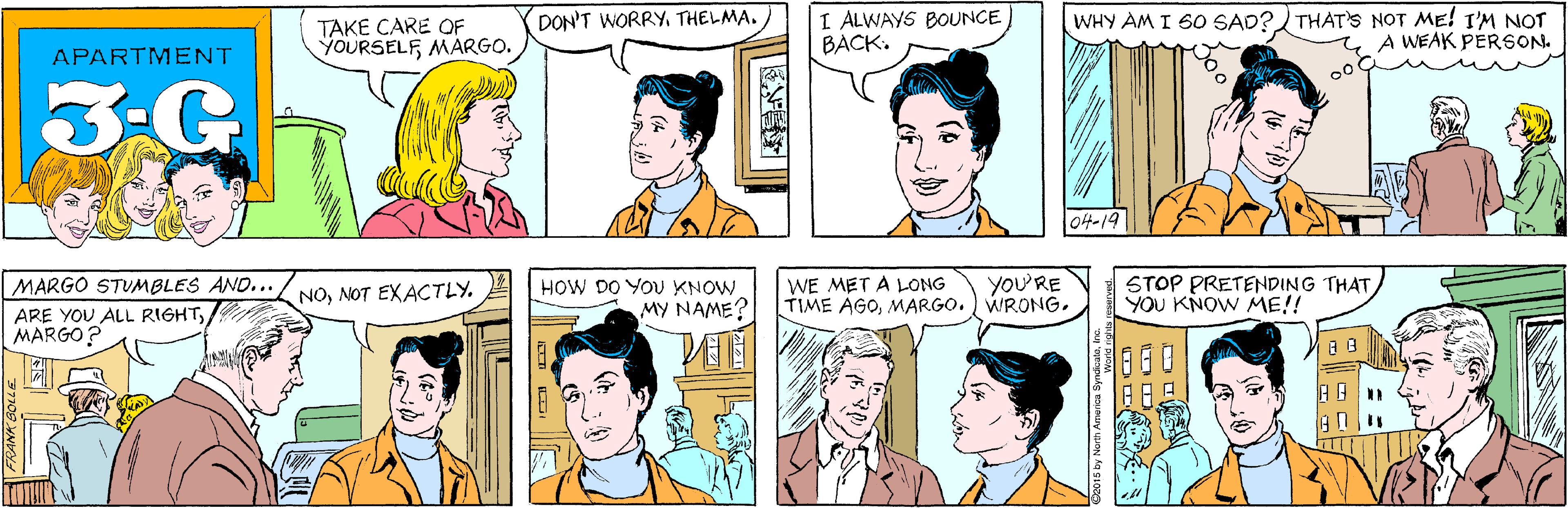 Organism OCR: I ALWAYS BOUNCE BACK. DON'T WORRYTHELMA. TAKE CARE QOF YOURSELFMARGO. APARTMENT 3-G WHY AM I 60 SAD? THAT'S NOT ME! I'M NOT A WEAK PERSON. MARGO STUMBLES AND... ARE YOU ALL RIGHTMARGO? NO04-19 HOW DO YOU KNOW MY NAME? WE MET A LONG TIME AGOMARGO.) WRONG. YoU'RE STOP PRETENDING THATYOU KNOW ME!! ? by North America SyndicaleIne I ALWAYS BOUNCE BACK. DON'T WORRYTHELMA. TAKE CARE QOF YOURSELFMARGO. APARTMENT 3-G WHY AM I 60 SAD? THAT'S NOT ME! I'M NOT A WEAK PERSON. MARGO STUMBLES AND... ARE YOU ALL RIGHTMARGO? NONOT EXACTLY04-19 HOW DO YOU KNOW MY NAME? WE MET A LONG TIME AGOMARGO.) WRONG. YoU'RE STOP PRETENDING THATYOU KNOW ME!! ? by North America Syndicale