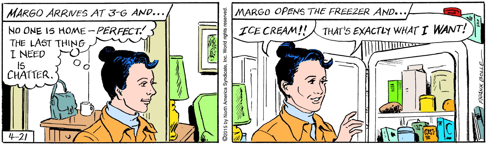 Rectangle OCR: MARGO ARRIVES AT 3-G AND... MARGO OPENS THE FREEZER AND... ICE CREAM!! NO ONE IS HOME-PERFECT! THE LAST THING I NEED THAT'S EXACTLY WHAT I WANT! 15 CHATTER. 4-21 ©2015 by North America SyndicateInc. World rights reserved. FRANK BOLLE MARGO ARRIVES AT 3-G AND... MARGO OPENS THE FREEZER AND... ICE CREAM!! NO ONE IS HOME-PERFECT! THE LAST THING I NEED THAT'S EXACTLY WHAT I WANT! 15 CHATTER. 4-21 ©2015 by North America SyndicateInc. World rights reserved. FRANK BOLLE