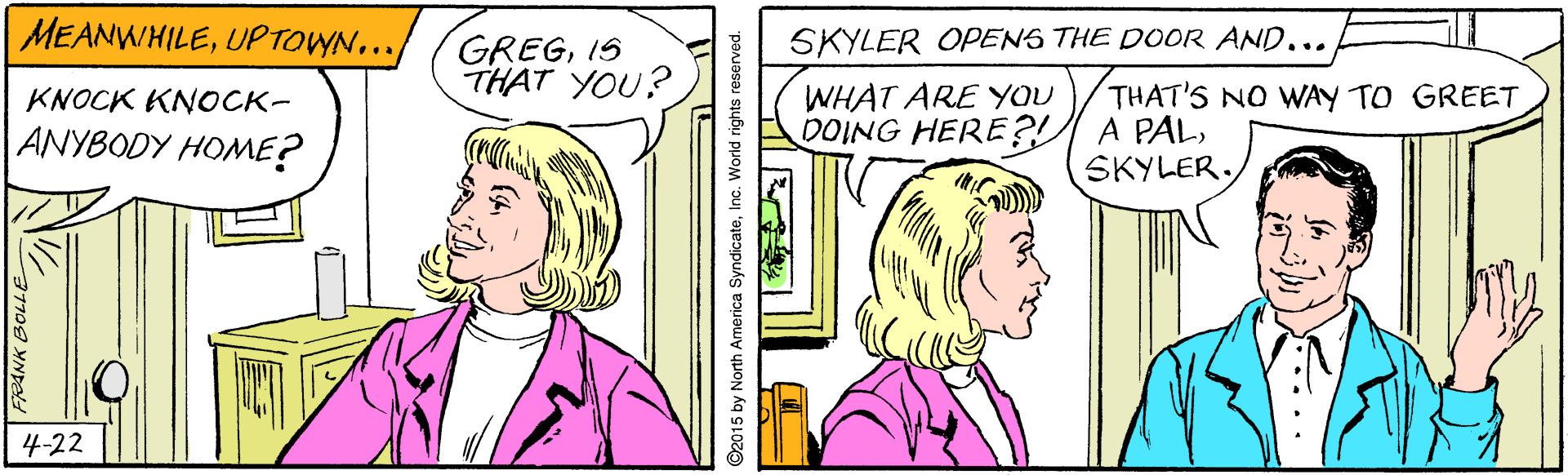 Happy OCR: MEANWHILEUPTOWN... SKYLER OPENS THE DOOR AND... GREGIS THAT YOU? WHAT ARE YOU DOING HERE?? A PALKNOCK KNOCK- THAT'S NO WAY TO GREET ANYBODY HOME? SKYLER. 4-22 ©2015 by North America SyndicateInc. World rights MEANWHILEUPTOWN... SKYLER OPENS THE DOOR AND... GREGIS THAT YOU? WHAT ARE YOU DOING HERE?? A PALKNOCK KNOCK- THAT'S NO WAY TO GREET ANYBODY HOME? SKYLER. 4-22 ©2015 by North America SyndicateInc. World rights