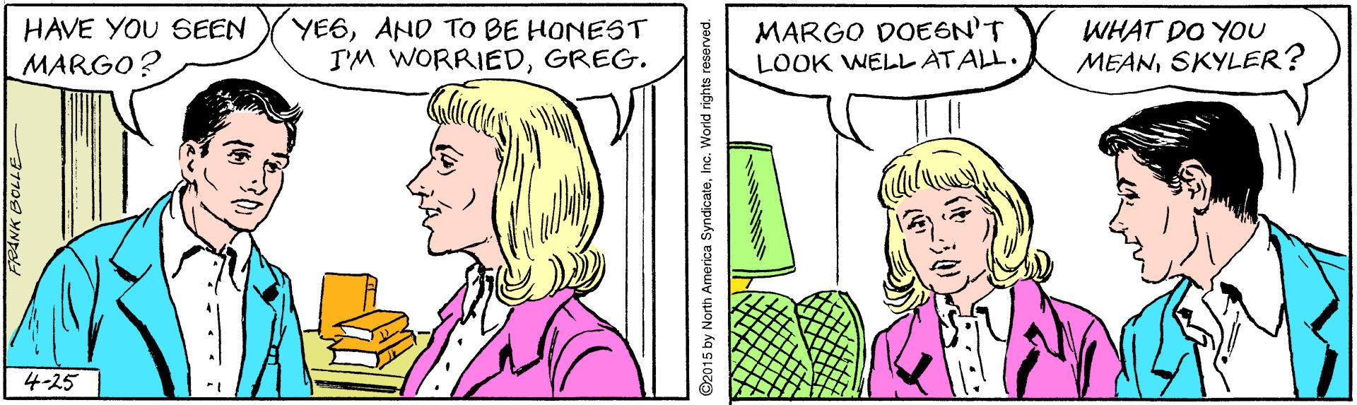 Jaw OCR: YE6AND TO BE HONEST I'M WORRIEDGREG. MARGO DOEGN'T LOOK WELL AT ALL. HAVE YOU SEEN WHAT DO YOU MARGO? MEANSKYLER? 4-25 ©2015 by North America SyndicateInc. World rights reserved. YE6AND TO BE HONEST I'M WORRIEDGREG. MARGO DOEGN'T LOOK WELL AT ALL. HAVE YOU SEEN WHAT DO YOU MARGO? MEANSKYLER? 4-25 ©2015 by North America SyndicateInc. World rights reserved.