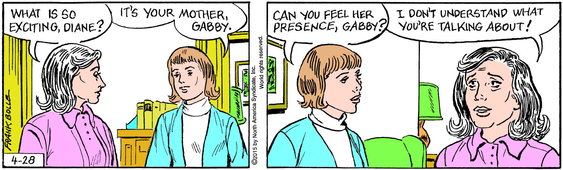 Organism OCR: WHAT IS SO EXCITINGDIANE? IT'S YOUR MOTHERGABBY. I DON'T UNDERSTAND WHAT CAN YOU FEEL HER PRESENCEGABBY? YOU'RE TALKING ABOUT! 4-28 FRANK BOLLE WHAT IS SO EXCITINGDIANE? IT'S YOUR MOTHERGABBY. I DON'T UNDERSTAND WHAT CAN YOU FEEL HER PRESENCEGABBY? YOU'RE TALKING ABOUT! 4-28 FRANK BOLLE