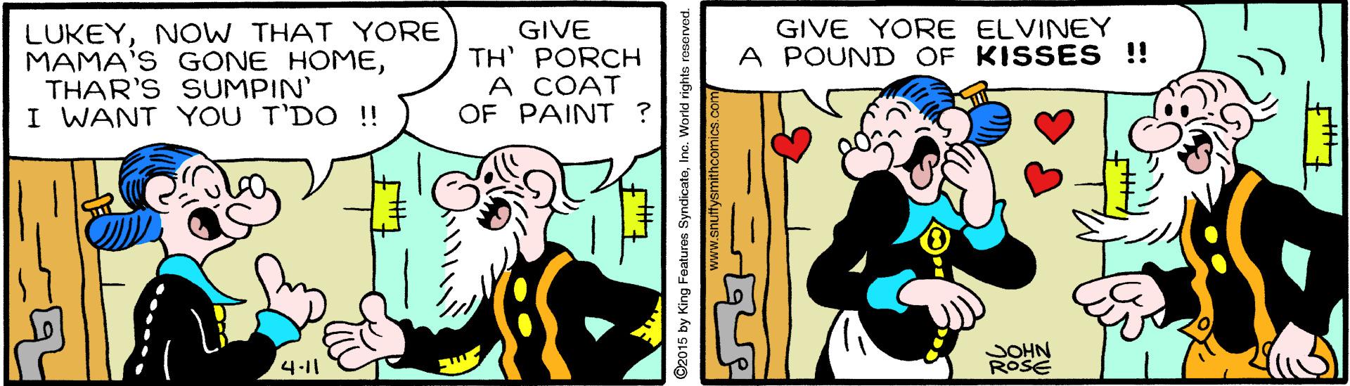 Conversation OCR: LUKEYNO W THAT YORE MAMA'S GONE HOMETHAR'S SUMPIN' I WANT YOU T'DO !! GIVE YORE ELVINEY A POUND OF KISSES !! GIVE TH PORCH A COAT OF PAINT ? JOHN ROSE 4-11 C2015 by King Features SyndicateInc. World rights reserved www.snuftysmithcomics.com LUKEYNO W THAT YORE MAMA'S GONE HOMETHAR'S SUMPIN' I WANT YOU T'DO !! GIVE YORE ELVINEY A POUND OF KISSES !! GIVE TH PORCH A COAT OF PAINT ? JOHN ROSE 4-11 C2015 by King Features SyndicateInc. World rights reserved www.snuftysmithcomics.com