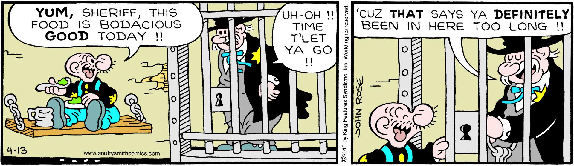 Conversation OCR: YUMTHIS FOOD IS BODACIOUS GOOD TODAY !! UH-OH !! TIME T'LET YA GO !! 'CUZ THAT SAYS YA DEFINITELY BEEN IN HERE TO O LONG !! 4-13 www.snuffysmithcomics.com 2015 by King Features SyndicateInc. World righ SOHN ROSE YUMTHIS FOOD IS BODACIOUS GOOD TODAY !! UH-OH !! TIME T'LET YA GO !! 'CUZ THAT SAYS YA DEFINITELY BEEN IN HERE TO O LONG !! 4-13 www.snuffysmithcomics.com 2015 by King Features SyndicateInc. World righ SOHN ROSE
