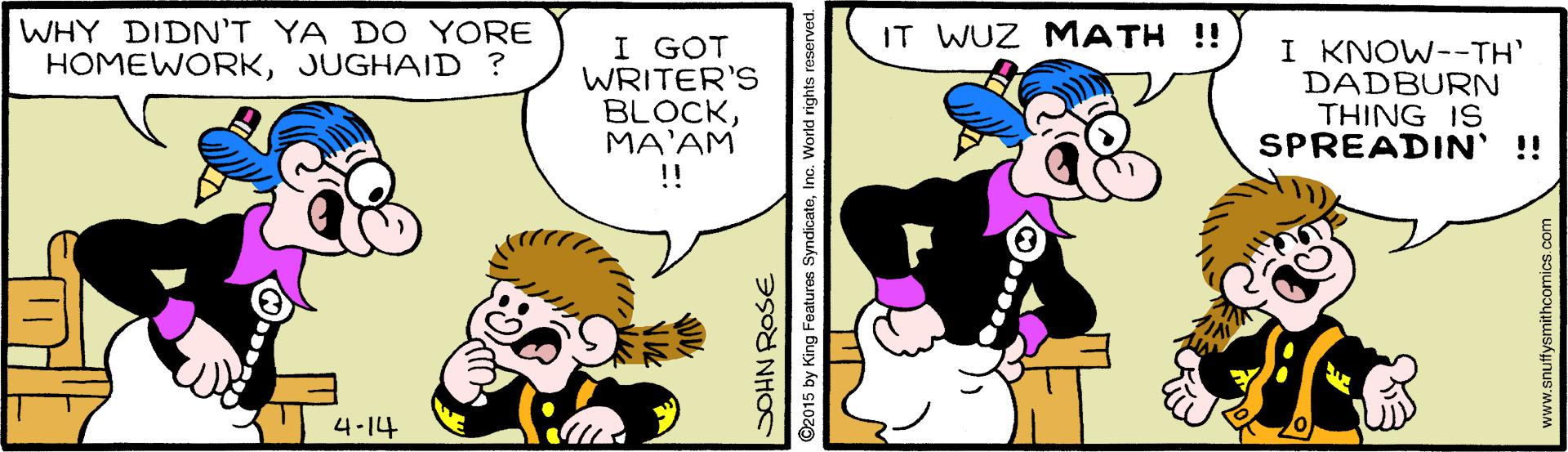 Interaction OCR: WHY DIDN'T YA DO YORE HOMEWORKJUGHAID ? IT WUZ MATH !! I GOT WRITER'S BLOCKMA'AM !! I KNOW--TH' DADBURN THING IS SPREADIN' !! 4-14 DOHN ROSE ©2015 by King Features SyndicateInc. World rights reserved. www.snuffysmithcomics.com WHY DIDN'T YA DO YORE HOMEWORKJUGHAID ? IT WUZ MATH !! I GOT WRITER'S BLOCKMA'AM !! I KNOW--TH' DADBURN THING IS SPREADIN' !! 4-14 DOHN ROSE ©2015 by King Features SyndicateInc. World rights reserved. www.snuffysmithcomics.com