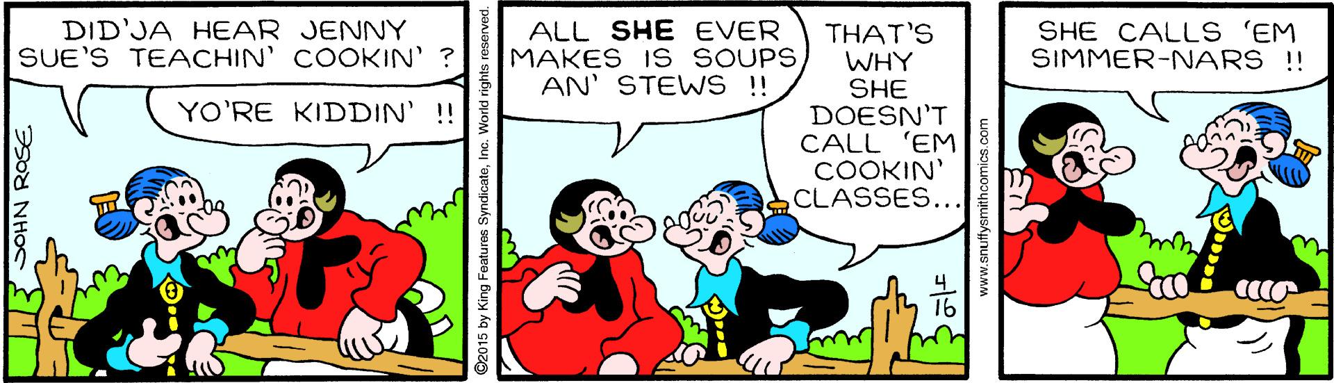 Line OCR: DID'JA HEAR JENNY SUE'S TEACHIN' COOKIN' ? ALL SHE EVER MAKES 1S SOUPS AN' STEWS !! THAT'S WHY SHE DOESN'T CALL 'EM COOKIN' CLASSES... SHE CALLS 'EM SIMMER-NARS !! YO'RE KIDDIN' !! 16 ©2015 by King Features SyndicateInc. World rights re www.snuffysmithcomics.com DID'JA HEAR JENNY SUE'S TEACHIN' COOKIN' ? ALL SHE EVER MAKES 1S SOUPS AN' STEWS !! THAT'S WHY SHE DOESN'T CALL 'EM COOKIN' CLASSES... SHE CALLS 'EM SIMMER-NARS !! YO'RE KIDDIN' !! 16 ©2015 by King Features SyndicateInc. World rights re www.snuffysmithcomics.com