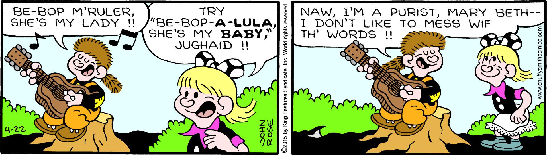 Line OCR: BE-BOP M'RULERSHE'S MY LADY !! TRY "BE-BOP-A-LULA" JUGHAID !! NAWMARY BETH-- I DON'T LIKE TOMESS WIF TH' WORDS !! 4-22 ROSE NHOS ©2015 by King Features SyndicateInc. World rights reserved. www.snuffysmithcomics.co BE-BOP M'RULERSHE'S MY LADY !! TRY "BE-BOP-A-LULASHE'S MY BABY" JUGHAID !! NAWI'M A PURISTMARY BETH-- I DON'T LIKE TOMESS WIF TH' WORDS !! 4-22 ROSE NHOS ©2015 by King Features SyndicateInc. World rights reserved. www.snuffysmithcomics.co